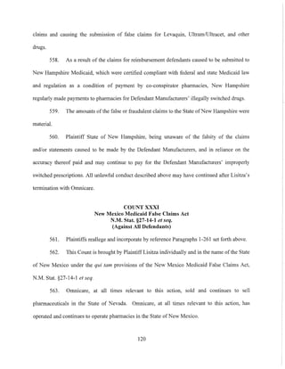 claims and causing the submission of false claims for Levaquin, Ultram/Ultracet, and other
drugs.
558. As a result of the claims for reimbursement defendants caused to be submitted to
New Hampshire Medicaid, which were certified compliant with federal and state Medicaid law
and regulation as a condition of payment by co-conspirator pharmacies, New Hampshire
regulaTly made payments to pharmacies for Defendant Manufacturers' illegally switched drugs.
559. The amounts of the false or fraudulent claims to the State ofNew Hampshire were
material.
560. Plaintiff State of New Hampshire, being unaware of the falsity of the claims
and/or statements caused to be made by the Defendant Manufacturers, and in reliance on the
accuracy thereof paid and may continue to pay for the Defendant Manufacturers' improperly
switched prescriptions. All unlawful conduct described above may have continued after Lisitza's
termination with OnmicaTe.
COUNT XXXI
New Mexico Medicaid False Claims Act
N.M. Stat. §27-14-1 et seq.
(Against All Defendants)
561. Plaintiffs reallege and incorporate by reference PaTagraphs 1-261 set forth above.
562. This Count is brought by Plaintiff Lisitza individually and in the name ofthe State
of New Mexico under the qui tam provisions of the New Mexico Medicaid False Claims Act,
N.M. Stat. §27-14-1 et seq.
563. Omnicare, at all times relevant to this action, sold and continues to sell
phaTmaceuticals in the State of Nevada. Omnicare, at all times relevant to this action, has
operated and continues to operate pharmacies in the State ofNew Mexico.
120
 