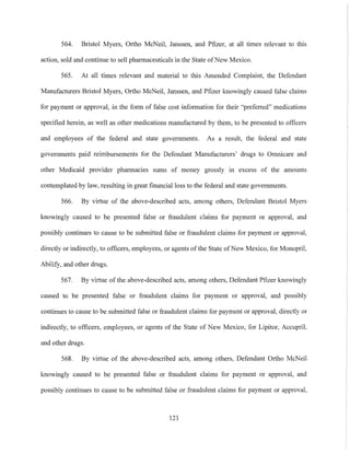 564. Bristol Myers, Ortho McNeil, Janssen, and Pfizer, at all times relevant to this
action, sold and continue to sell pharmaceuticals in the State ofNew Mexico.
565. At all times relevant and material to this Amended Complaint, the Defendant
Manufacturers Bristol Myers, Ortho McNeil, Janssen, and Pfizer knowingly caused false claims
for payment or approval, in the form of false cost infOlmation for their "preferred" medications
specified herein, as well as other medications manufactured by them, to be presented to officers
and employees of the federal and state governments. As a result, the federal and state
governments paid reimbursements for the Defendant Manufacturers' drugs to Omnicare and
other Medicaid provider pharmacies sums of money grossly in excess of the amounts
contemplated by law, resulting in great financial loss to the federal and state governments.
566. By virtue of the above-described acts, among others, Defendant Bristol Myers
knowingly caused to be presented false or fraudulent claims for payment or approval, and
possibly continues to cause to be submitted false or fraudulent claims for payment or approval,
directly or indirectly, to officers, employees, or agents of the State ofNew Mexico, for Monopril,
Abilify, and other drugs.
567. By virtue of the above-described acts, among others, Defendant Pfizer knowingly
caused to be presented false or fraudulent claims for payment or approval, and possibly
continues to cause to be submitted false or fraudulent claims for payment or approval, directly or
indirectly, to officers, employees, or agents of the State of New Mexico, for Lipitor, Accupril,
and other drugs.
568. By virtue of the above-described acts, among others, Defendant Ortho McNeil
knowingly caused to be presented false or fraudulent claims for payment or approval, and
possibly continues to cause to be submitted false or fraudulent claims for payment or approval,
121
 