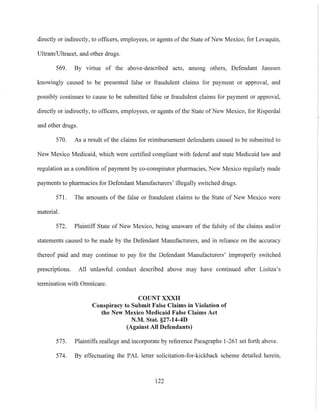 directly or indirectly, to officers, employees, or agents ofthe State ofNew Mexico, for Levaquin,
UltramlUltracet, and other drugs.
569. By virtue of the above-described acts, among others, Defendant Janssen
knowingly caused to be presented false or fraudulent claims for payment or approval, and
possibly continues to cause to be submitted false or fraudulent claims for payment or approval,
directly or indirectly, to officers, employees, or agents of the State of New Mexico, for Risperdal
and other drugs.
570. As a result of the claims for reimbursement defendants caused to be submitted to
New Mexico Medicaid, which were certified compliant with federal and state Medicaid law and
regulation as a condition of payment by co-conspirator pharmacies, New Mexico regularly made
payments to pharmacies for Defendant Manufacturers' illegally switched drugs.
571. The amounts of the false or fraudulent claims to the State of New Mexico were
material.
572. Plaintiff State of New Mexico, being unaware of the falsity of the claims and/or
statements caused to be made by the Defendant Manufacturers, and in reliance on the accuracy
thereof paid and may continue to pay for the Defendant Manufacturers' improperly switched
prescriptions. All unlawful conduct described above may have continued after Lisitza's
termination with Omnicare.
COUNT XXXII
Conspiracy to Snbmit False Claims in Violation of
the New Mexico Medicaid False Claims Act
N.M. Stat. §27-14-4D
(Against All Defendants)
573. Plaintiffs reallege and incorporate by reference Paragraphs 1-261 set forth above.
574. By effectuating the PAL letter solicitation-for-kickback scheme detailed herein,
122
 