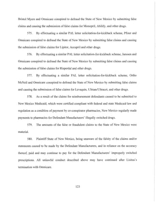 Bristol Myers and Omnicare conspired to defraud the State of New Mexico by submitting false
claims and causing the submission of false claims for Monopril, Abilify, and other drugs.
575. By effectuating a similar PAL letter solicitation-for-kickback scheme, Pfizer and
Omnicare conspired to defraud the State of New Mexico by submitting false claims and causing
the submission of false claims for Lipitor, Accupril and other drugs.
576. By effectuating a similar PAL letter solicitation-for-kickback scheme, Janssen and
Omnicare conspired to defraud the State of New Mexico by submitting false claims and causing
the submission offalse claims for Risperdal and other drugs.
577. By effectuating a similar PAL letter solicitation-far-kickback scheme, Ortho
McNeil and Omnicare conspired to defraud the State ofNew Mexico by submitting false claims
and causing the submission of false claims for Levaquin, Ultram/Ultracet, and other drugs.
578. As a result of the claims for reimbursement defendants caused to be submitted to
New Mexico Medicaid, which were certified compliant with federal and state Medicaid law and
regulation as a condition of payment by co-conspirator pharmacies, New Mexico regularly made
payments to pharmacies for Defendant Manufacturers' illegally switched drugs.
579. The amounts of the false or fraudulent claims to the State of New Mexico were
material.
580. Plaintiff State of New Mexico, being unaware of the falsity of the claims and/or
statements caused to be made by the Defendant Manufacturers, and in reliance on the accuracy
thereof, paid and may continue to pay for the Defendant Manufacturers' improperly switched
prescriptions. All unlawful conduct described above may have continued after Lisitza's
termination with Omnicare.
123
 