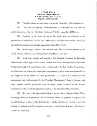 COUNT XXXIII
New York False Claims Act
N.Y. St. Finance Law §187 et seq.
(Against All Defendants)
581. Plaintiffs reallege and incorporate by reference Paragraphs 1-261 set forth above.
582. This Count is brought by Lisitza in the name of the State of New York under the
qui tam provisions ofthe New York False Claims Act, N.Y. St. Finance Law §187 et seq.
583. Omnicare, at all times relevant to this action, sold and continues to sell
pharmaceuticals in the State of New York. Omnicare, at all times relevant to this action, has
operated and continues to operate pharmacies in the State ofNew York.
584. Bristol Myers, Janssen, Ortho McNeil, and Pfizer, at all times relevant to this
action, sold and continue to sell pharmaceuticals in the State ofNew York.
585. At all times relevant and material to this Amended Complaint, the Defendant
Manufacturers Bristol Myers, Ortho McNeil, Janssen, and Pfizer knowingly caused false claims
for payment or approval, in the form of false cost information for their "preferred" medications
specified herein, as well as other medications manufactured by them, to be presented to officers
and employees of the federal and state governments. As a result, the federal and state
governments paid reimbursements for the Defendant Manufacturers' drugs to Omnicare and
other Medicaid provider pharmacies sums of money grossly in excess of the amounts
contemplated by law, resulting in great financial loss to the federal and state governments.
586. By virtue of the above-described acts, an10ng others, Defendant Bristol Myers
knowingly caused to be presented false or fraudulent claims for payment or approval, and
possibly continues to cause to be submitted false or fraudulent claims for payment or approval,
directly or indirectly, to officers, employees, or agents of the State of New York, for Monopril,
Abilify, and other drugs.
124
 
