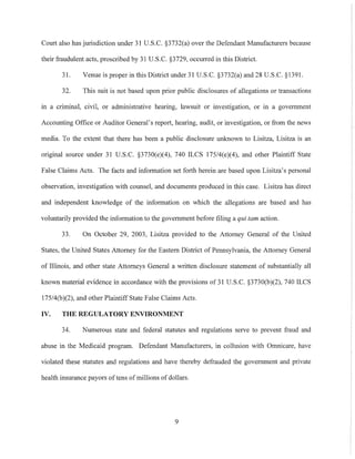 Court also has jurisdiction under 31 U.S.C. §3732(a) over the Defendant Manufacturers because
their fraudulent acts, proscribed by 31 U.S.c. §3729, occurred in this District.
31. Venue is proper in this District under 31 U.S.C. §3732(a) and 28 U.S.C. §1391.
32. This suit is not based upon prior public disclosures of allegations or transactions
ill a criminal, civil, or administrative hearing, lawsuit or investigation, or in a government
Accounting Office or Auditor General's report, hearing, audit, or investigation, or from the news
media. To the extent that there has been a public disclosure unknown to Lisitza, Lisitza is an
original source under 31 U.S.C. §3730(e)(4), 740 ILCS 17S/4(e)(4), and other Plaintiff State
False Claims Acts. The facts and infonllation set forth herein are based upon Lisitza's personal
observation, investigation with counsel, and documents produced in this case. Lisitza has direct
and independent knowledge of the information on which the allegations are based and has
voluntarily provided the information to the government before filing a qui tam action.
33. On October 29, 2003, Lisitza provided to the Attorney General of the United
States, the United States Attorney for the Eastern District of Pennsylvania, the Attorney General
of Illinois, and other state Attorneys General a written disclosure statement of substantially all
known material evidence in accordance with the provisions of 31 U.S.C. §3730(b)(2), 740 ILCS
17S/4(b)(2), and other Plaintiff State False Claims Acts.
IV. THE REGULATORY ENVIRONMENT
34. Numerous state and federal statutes and regulations serve to prevent fraud and
abuse in the Medicaid program. Defendant Manufacturers, in collusion with Omnicare, have
violated these statutes and regulations and have thereby defrauded the government and private
health insurance payors oftens ofmillions of dollars.
9
 