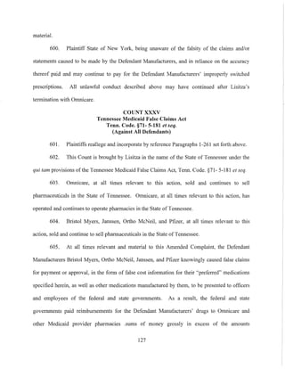 material.
600. Plaintiff State of New York, being unaware of the falsity of the claims and/or
statements caused to be made by the Defendant Manufacturers, and in reliance on the accuracy
thereof paid and may continue to pay for the Defendant Manufacturers' improperly switched
prescriptions. All unlawful conduct described above may have continued after Lisitza's
termination with Omnicare.
COUNT XXXV
Tennessee Medicaid False Claims Act
Tenn. Code. §71- 5-181 et seq.
(Against All Defendants)
601. Plaintiffs reallege and incorporate by reference Paragraphs 1-261 set forth above.
602. This Count is brought by Lisitza in the name of the State of Tennessee under the
qui tam provisions ofthe Tennessee Medicaid False Claims Act, Tenn. Code. §71- 5-181 et seq.
603. Omnicare, at all times relevant to this action, sold and continues to sell
pharmaceuticals in the State of Tennessee. Omnicare, at all times relevant to this action, has
operated and continues to operate pharmacies in the State ofTennessee.
604. Bristol Myers, Janssen, Ortho McNeil, and Pfizer, at all times relevant to this
action, sold and continue to sell pharmaceuticals in the State of Tennessee.
605. At all times relevant and material to this Amended Complaint, the Defendant
Manufacturers Bristol Myers, Ortho McNeil, Janssen, and Pfizer knowingly caused false claims
for payment or approval, in the form of false cost information for their "preferred" medications
specified herein, as well as other medications manufactured by them, to be presented to officers
and employees of the federal and state governments. As a result, the federal and state
governments paid reimbursements for the Defendant Manufacturers' drugs to Omnicare and
other Medicaid provider pharmacies .sums of money grossly in excess of the amounts
127
 