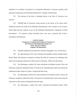 regulation as a condition of payment by co-conspirator pharmacies, Tennessee regularly made
payments to pharmacies for Defendant Manufacturers' illegally switched drugs.
611. The amounts of the false or fraudulent claims to the State of Tennessee were
material.
612. Plaintiff State of Tennessee, being unaware of the falsity of the claims and/or
statements caused to be made by the Defendant Manufacturers, and in reliance on the accuracy
thereof paid and may continue to pay for the Defendant Manufacturers' improperly switched
prescriptions. All unlawful conduct described above may have continued after Lisitza's
termination with Omnicare.
COUNT XXXVI
Conspiracy to Submit False Claims in Violation of
the Tennessee Medicaid False Claims Act
Tenn. Stat. §71-S-182(C)
(Against All Defendants)
6l3. Plaintiffs reallege and incorporate by reference Paragraphs 1-261 set forth above.
614. By effectuating the PAL letter solicitation-for-kickback scheme detailed herein,
Bristol Myers and Omnicare conspired to defraud the State of Tennessee by submitting false
claims and causing the submission offalse claims for Monopril, Abilify, and other drugs.
615. By effectuating a similar PAL letter solicitation-for-kickback scheme, Pfizer and
Omnicare conspired to defraud the State of Tennessee by submitting false claims and causing the
submission of false claims for Lipitor, Accupril and other drugs.
616. By effectuating a similar PAL letter solicitation-for-kickback scheme, Janssen and
Omnicare conspired to defraud the State of Tennessee by submitting false claims and causing the
submission of false claims for Risperdal and other drugs.
617. By effectuating a similar PAL letter solicitation-for-kickback scheme, Ortho
129
 