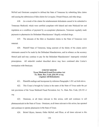 McNeil and Omnicare conspired to defraud the State of Telmessee by submitting false claims
and causing the submission offalse claims for Levaquin, Ultram/Ultracet, and other dmgs.
618. As a result of the claims for reimbursement defendants caused to be submitted to
Tennessee Medicaid, which were certified compliant with federal and state Medicaid law and
regulation as a condition of payment by co-conspirator pharmacies, Tennessee regularly made
payments to pharmacies for Defendant Manufacturers' illegally switched dmgs.
619. The amounts of the false or fraudulent claims to the State of Tennessee were
material.
620. Plaintiff State of Tennessee, being unaware of the falsity of the claims and/or
statements caused to be made by the Defendant Manufacturers, and in reliance on the accuracy
thereof paid and may continue to pay for the Defendant Manufacturers' improperly switched
prescriptions. All unlawful conduct described above may have continued after Lisitza's
termination with Omnicare.
COUNT XXXVII
Texas Medicaid Fraud Prevention Act
Tx. Hum. Res. Code, §36.101 et seq.
(Against All Defendants)
621. Plaintiffs reallege and incorporate by reference Paragraphs 1-261 set forth above.
622. This Count is brought by Lisitza in the name of the State of Texas under the qui
tam provisions of the Texas Medicaid Fraud Prevention Act, Tx. Hum. Res. Code, §36.101 et
seq.
623. Omnicare, at all times relevant to this action, sold and continues to sell
pharmaceuticals in the State of Texas. Omnicare, at all times relevant to this action, has operated
and continues to operate pharmacies in the State ofTexas.
624. Bristol Myers, Janssen, Ortho McNeil, and Pfizer, at all times relevant to this
130
 