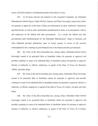 action, sold and continue to sell pharmaceuticals in the State of Texas.
625. At all times relevant and material to this Amended Complaint, the Defendant
Manufacturers Bristol Myers, Ortho McNeil, Janssen, and Pfizer knowingly caused false claims
for payment or approval, in the fonn of false cost information for their "preferred" medications
specified herein, as well as other medications manufactured by them, to be presented to officers
and employees of the federal and state governments. As a result, the federal and state
governments paid reimbursements for the Defendant Manufacturers' drugs to Omnicare and
other Medicaid provider pharmacies sums of money grossly in excess of the amounts
contemplated by law, resulting in great financial loss to the federal and state governments.
626. By virtue of the above-described acts, among others, Defendant Bristol Myers
knowingly caused to be presented false or fraudulent claims for payment or approval, and
possibly continues to cause to be submitted false or fraudulent claims for payment or approval,
directly or indirectly, to officers, employees, or agents of the State of Texas, for Monopril,
Abilify, and other drugs.
627. By virtue of the above-described acts, among others, Defendant Pfizer knowingly
caused to be presented false or fraudulent claims for payment or approval, and possibly
continues to cause to be submitted false or fraudulent claims for payment or approval, directly or
indirectly, to officers, employees, or agents of the State of Texas, for Lipitor, Accupril, and other
drugs.
628. By virtue of the above-described acts, among others, Defendant Ortho McNeil
knowingly caused to be presented false or fraudulent claims for payment or approval, and
possibly continues to cause to be submitted false or fraudulent claims for payment or approval,
directly or indirectly, to officers, employees, or agents of the State of Texas, for Levaquin,
131
 