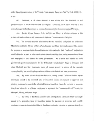 under the qui tam provisions ofthe Virginia Fraud Against Taxpayers Act, Va. Code §8.01-216.l
et seq.
643. Omnicare, at all times relevant to this action, sold and continues to sell
pharmaceuticals in the Commonwealth of Virginia. Omnicare, at all times relevant to this
action, has operated and continues to operate pharmacies in the Commonwealth of Virginia.
644. Bristol Myers, Janssen, Ortho McNeil, and Pfizer, at all times relevant to this
action, sold and continue to sell pharmaceuticals in the Commonwealth ofVirginia.
645. At all times relevant and material to this Amended Complaint, the Defendant
Manufacturers Bristol Myers, Ortho McNeil, Janssen, and Pfizer knowingly caused false claims
for payment or approval, in the form of false cost information for their "prefen-ed" medications
specified herein, as well as other medications manufactured by them, to be presented to officers
and employees of the federal and state governments. As a result, the federal and state
governments paid reimbursements for the Defendant Manufacturers' drugs to Omnicare and
other Medicaid provider pharmacies sums of money grossly in excess of the anlounts
contemplated by law, resulting in great financial loss to the federal and state governments.
646. By virtue of the above-described acts, among others, Defendant Bristol Myers
Imowingly caused to be presented false or fraudulent claims for payment or approval, and
possibly continues to cause to be submitted false or fraudulent claims for payment or approval,
directly or indirectly, to officers, employees, or agents of the Commonwealth of Virginia, for
Monopril, Abilify, and other drugs.
647. By virtue of the above-described acts, among others, Defendant Pfizer knowingly
caused to be presented false or fraudulent claims for payment or approval, and possibly
continues to cause to be submitted false or fraudulent claims for payment or approval, directly or
134
 