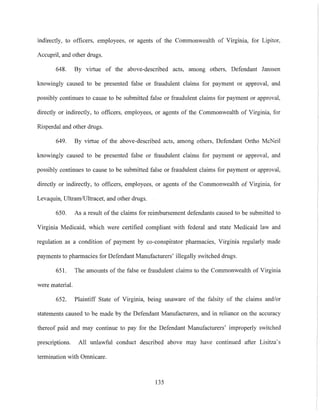 indirectly, to officers, employees, or agents of the Commonwealth of Virginia, for Lipitor,
Accupril, and other drugs,
648, By virtue of the above-described acts, among others, Defendal1t Janssen
knowingly caused to be presented false or fraudulent claims for payment or approval, and
possibly continues to cause to be submitted false or fraudulent claims for payment or approval,
directly or indirectly, to officers, employees, or agents of the Commonwealth of Virginia, for
Risperdal and other drugs,
649, By viIiue of the above-described acts, among others, Defendant Ortho McNeil
knowingly caused to be presented false or fraudulent claims for payment or approval, and
possibly continues to cause to be submitted false or fraudulent claims for payment or approval,
directly or indirectly, to officers, employees, or agents of the Commonwealth of Virginia, for
Levaquin, VltramlVltracet, and other drugs,
650, As a result of the claims for reimbursement defendants caused to be submitted to
Virginia Medicaid, which were certified compliant with federal and state Medicaid law and
regulation as a condition of payment by co-conspirator pharmacies, Virginia regularly made
payments to pharmacies for Defendant Manufacturers' illegally switched drugs,
651, The amounts of the false or fraudulent claims to the Commonwealth of Virginia
were materiaL
652, Plaintiff State of Virginia, being unaware of the falsity of the claims and/or
statements caused to be made by the Defendant Manufacturers, and in reliance on the accuracy
thereof paid and may continue to pay for the Defendant Manufacturers' improperly switched
prescriptions, All unlawful conduct described above may have continued after Lisitza's
termination with Omnicare,
135
 