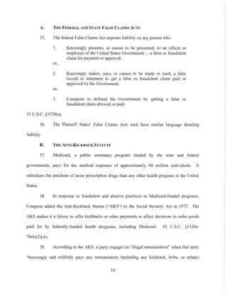 A. THE FEDERAL AND STATE FALSE CLAIMS ACTS
35. The federal False Claims Act imposes liability on any person who:
I. Knowingly presents, or causes to be presented, to an officer or
employee of the United States Government ... a false or fraudulent
claim for payment or approval;
or,
2. Knowingly makes, uses, or causes to be made or used, a false
record or statement to get a false or fraudulent claim paid or
approved by the Government;
or,
3. Conspires to defraud the Government by getting a false or
fraudulent claim allowed or paid.
31 U.S.C. §3729(a).
36. The Plaintiff States' False Claims Acts each have similar language detailing
liability.
B. THE ANTI-KICKBACK STATUTE
37. Medicaid, a public assistance program funded by the state and federal
govermnents, pays for the medical expenses of approximately 44 million individuals. It
subsidizes the purchase of more prescription drugs than any other health program in the United
States.
38. In response to fraudulent and abusive practices in Medicaid-funded programs,
Congress added the Anti-Kickback Statute ("AKS") to the Social Security Act in 1977. The
AKS makes it a felony to offer kickbacks or other payments to affect decisions to order goods
paid for by federally-funded health programs, including Medicaid. 42 U.S.C. §1320a-
7b(b)(2)(A).
39. According to the AKS, a party engages in "illegal remuneration" when that party
"knowingly and willfully pays any remuneration (including any kickback, bribe, or rebate)
10
 