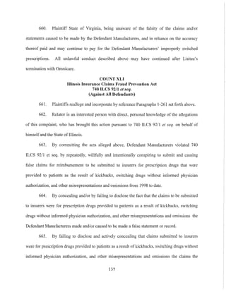 660. Plaintiff State of Virginia, being unaware of the falsity of the claims and/or
statements caused to be made by the Defendant Manufactmers, and in reliance on the accmacy
thereof paid and may continue to pay for the Defendant Manufactmers' improperly switched
prescriptions. All unlawful conduct described above may have continued after Lisitza's
termination with Omnicare.
COUNT XLI
Illinois Insurance Claims Fraud Prevention Act
740 ILCS 92/1 et seq.
(Against All Defendants)
661. PlaintitIs reallege and incorporate by reference Paragraphs 1-261 set forth above.
662. Relator is an interested person with direct, personal knowledge of the allegations
of this complaint, who has brought this action pmsuant to 740 ILCS 92/1 et seq. on behalf of
himself and the State of Illinois.
663. By committing the acts alleged above, Defendant Manufactmers violated 740
ILCS 92/1 et seq. by repeatedly, willfully and intentionally conspiring to submit and causing
false claims for reimbmsement to be submitted to insurers for prescription drugs that were
provided to patients as the result of kickbacks, switching drugs without informed physician
authorization, and other misrepresentations and omissions from 1998 to date.
664. By concealing and/or by failing to disclose the fact that the claims to be submitted
to insmers were for prescription drugs provided to patients as a result of kickbacks, switching
drugs without informed physician authorization, and other misrepresentations and omissions the
Defendant Manufactnrers made and/or caused to be made a false statement or record.
665. By failing to disclose and actively concealing that claims submitted to insmers
were for prescription drugs provided to patients as a result of kickbacks, switching drugs without
informed physician authorization, and other misrepresentations and omissions the claims the
137
 