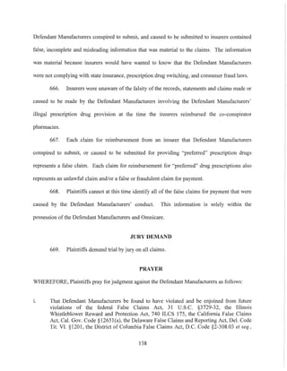 Defendant Manufacturers conspired to submit, and caused to be submitted to insurers contained
false, incomplete and misleading information that was material to the claims. The information
was material because insurers would have wanted to know that the Defendant Manufacturers
were not complying with state insurance, prescription drug switching, and consumer fraud laws.
666. Insurers were unaware of the falsity of the records, statements and claims made or
caused to be made by the Defendant Manufacturers involving the Defendant Manufacturers'
illegal prescription drug provision at the time the insurers reimbursed the co-conspirator
pharmacies.
667. Each claim for reimbursement from an insurer that Defendant Manufacturers
conspired to submit, or caused to be submitted for providing "preferred" prescription drugs
represents a false claim. Each claim for reimbursement for "preferred" drug prescriptions also
represents an unlawful claim and/or a false or fraudulent claim for payment.
668. Plaintiffs cannot at this time identify all of the false claims for payment that were
caused by the Defendant Manufacturers' conduct. This information is solely within the
possession ofthe Defendant Manufacturers and Omnicare.
JURY DEMAND
669. Plaintiffs demand trial by jury on all claims.
PRAYER
WHEREFORE, Plaintiffs pray for judgment against the Defendant Manufacturers as follows:
1. That Defendant Manufacturers be found to have violated and be enjoined from future
violations of the federal False Claims Act, 31 U.S.C. §3729-32, the Illinois
Whistleblower Reward and Protection Act, 740 ILCS 175, the California False Claims
Act, Cal. Gov. Code §12651 (a), the Delaware False Claims and Reporting Act, Del. Code
Tit. VI. §120l, the District of Columbia False Claims Act, D.C. Code §2-308.03 et seq.,
138
 