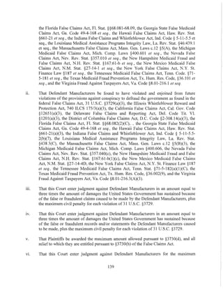 the Florida False Claims Act, Fl. Stat. §§68.081-68.09, the Georgia State False Medicaid
Claims Act, Ga. Code 49-4-168 et seq., the Hawaii False Claims Act, Haw. Rev. Stat.
§661-21 et seq., the Indiana False Claims and Whistleblower Act, Ind. Code § 5-11-5.5 et
seq., tl1e Louisiana Medical Assistance Programs Integrity Law, La. Rev. Stat. §46:439.1
et seq., the Massachusetts False Claims Act, Mass. Gen. Laws c.12 §5(A), the Michigan
Medicaid False Claims Act, Mich. Compo Laws §400.601 et seq., the Nevada False
Claims Act, Nev. Rev. Stat. §357.010 et seq., the New Hampshire Medicaid Fraud and
False Claims Act, N.H. Rev. Stat. §167:61-b et seq., the New Mexico Medicaid False
Claims Act, N.M. Stat. §27-14-1 et seq., the New York False Claims Act, N.Y. St.
Finance Law §187 et seq., the Tennessee Medicaid False Claims Act, Tenn. Code. §71-
5-181 et seq., the Texas Medicaid Fraud Prevention Act, Tx. Hum. Res. Code, §36.I01 et
seq., and the Virginia Fraud Against Taxpayers Act, Va. Code §8.01-216.1 etseq.
11. That Defendant Manufacturers be found to have violated and enjoined from future
violations of the provisions against conspiracy to defraud the government as found in the
federal False Claims Act, 31 U.S.C. §3729(a)(3), the Illinois Whistleblower Reward and
Protection Act, 740 ILCS 175/3(a)(3), the California False Claims Act, Cal. Gov. Code
§12651(a)(3), the Delaware False Claims and Reporting Act, Del. Code Tit. VI.
§1201(a)(3), the District of Columbia False Claims Act, D.C. Code §2-308.14(a)(3), the
Florida False Claims Act, Fl. Stat. §§68.082(2)(C), ., the Georgia State False Medicaid
Claims Act, Ga. Code 49-4-168 et seq., the Hawaii False Claims Act, Haw. Rev. Stat.
§661-21(a)(3), the Indiana False Claims and Whistleblower Act, Ind. Code § 5-11-5.5-
2(b)(7), the Louisiana Medical Assistance Programs Integrity Law, La. Rev. Stat.
§438.3(C), the Massachusetts False Claims Act, Mass. Gen. Laws c.l2 §5(B)(3), the
Michigan Medicaid False Claims Act, Mich. Compo Laws §400.606, the Nevada False
Claims Act, Nev. Rev. Stat. §357.040(c), the New Hampshire Medicaid Fraud and Falsc
Claims Act, N.H. Rev. Stat. §167:61-b(l)(c), the New Mexico Medicaid False Claims
Act, N.M. Stat. §27-14-4D, the New York False Claims Act, N.Y. St. Finance Law §187
et seq., the Tennessee Medicaid False Claims Act, Tenn. Stat. §71-5-182(a)(I)(C), the
Texas Medicaid Fraud Prevention Act, Tx. Hum. Res. Code, §36.002(9), and the Virginia
Fraud Against Taxpayers Act, Va. Code §8.01-216.3(A)(3).
iii. That this Court enter judgment against Defendant Manufacturers in an amount equal to
three times the amount of damages the United States Government has sustained because
of the false or fraudulent claims caused to be made by the Defendant Manufacturers, plus
the maximum civil penalty for each violation of31 U.S.C. §3729.
IV. That this Court enter judgment against Defendant Manufacturers in an amount equal to
three times the amount of damages the United States Government has sustained because
of the false or fraudulent records and/or statements the Defendant Manufacturers caused
to be made, plus the maximum civil penalty for each violation of31 U.S.C. §3729.
v. That Plaintiffs be awarded the maximum amount allowed pursuant to §3730(d), and all
relief to which they are entitled pursuant to §3730(h) ofthe False Claims Act.
v!. That this Court enter judgment against Defendant Manufacturers for the maxImum
139
 