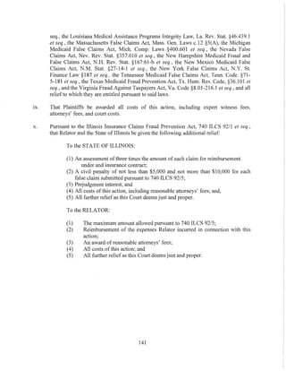 seq., the Louisiana Medical Assistance Programs Integrity Law, La. Rev. Stat. §46:439.l
et seq., the Massachusetts False Claims Act, Mass. Gen. Laws c.12 §5(A), the Michigan
Medicaid False Claims Act, Mich. Compo Laws §400.601 et seq., the Nevada False
Claims Act, Nev. Rev. Stat. §357.010 et seq., the New Hampshire Medicaid Fraud and
False Claims Act, N.H. Rev. Stat. §167:61-b et seq., the New Mexico Medicaid False
Claims Act, N.M. Stat. §27-14-1 et seq., the New York False Claims Act, N.Y. St.
Finance Law §187 et seq., the Tennessee Medicaid False Claims Act, Tenn. Code. §71-
5-181 et seq., the Texas Medicaid Fraud Prevention Act, Tx. Hum. Res. Code, §36.101 et
seq., and the Virginia Fraud Against Taxpayers Act, Va. Code §8.01-216.1 el seq., and all
relief to which they are entitled pursuant to said laws.
IX. That Plaintiffs be awarded all costs of this action, including expert witness fees,
attorneys' fees, and court costs.
x. Pursuant to the Illinois Insurance Claims Fraud Prevention Act, 740 ILCS 9211 et seq.,
that Relator and the State of Illinois be given the following additional relief:
To the STATE OF ILLINOIS:
(1) An assessment ofthree times the amount of each claim for reimbursement
under and insurance contract;
(2) A civil penalty of not less than $5,000 and not more than $10,000 for each
false claim submitted pursuant to 740 ILCS 92/5;
(3) Prejudgment interest; and
(4) All costs of this action, induding reasonable attorneys' fees; and,
(5) All further relief as this Court deems just and proper.
To the RELATOR:
(1) The maximum amount allowed pursuant to 740 ILCS 92/5;
(2) Reimbursement of the expenses Relator incurred in connection with this
action;
(3) An award of reasonable attorneys' fees;
(4) All costs ofthis action; and
(5) All further reliefas this Court deems just and proper.
141
 