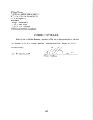 William Thomas
FUTTERMAN HOWARD WATKINS
WYLIE & ASHLEY, CHARTERED
122 S. Michigan Ave.
Suite 1850
Chicago, Illinois 60603
(312) 427-3600 Phone
(312) 427-1850 Facsimile
Wthomas@FuttermanHoward.com
CERTIFICATE OF SERVICE
I certify that on this day I caused a true copy ofthe above document to be served upon
Greg Shapiro, AUSA, U.S. Attorney's Office, One Courthouse Way, Boston, MA 02210
via hand delivery.
Date: November I, 2007
Howard Friedman
143
 