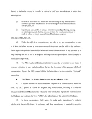 directly or indirectly, overtly or covertly, in cash or in kind" to a second person to induce that
second person:
(a) to refer an individual to a person for the furnishing of any item or service
for which payment may be made in whole or in pmt under a Federal health
care program, or
(b) to purchase, lease, order, or arrange for or recommend purchasing, leasing,
or ordering any good, facility, service, or item for which payment may be
made in whole or in part under a Federal health care program.
42 U.S.C. §1320a-7b(b)(2).
40. Under the AKS, drug companies may not offer or pay any remuneration, in cash
or in kind, to induce anyone to order or recommend drugs that may be paid for by Medicaid.
These regulations prohibit both outright bribes and rebate schemes as well as any payment by a
drug company that has as one of its purposes inducing additional prescriptions for the company's
pharmaceutical products.
41. The AKS reaches all fraudulent attempts to cause the government to pay claims it
owes no obligation to pay, including claims that are the byproduct of the payment of illegal
remuneration. Hence, the AKS creates liability for both sides of an impermissible "kickback"
transaction.
C. THE MEDICAID REBATE STATUTE AND RELATED LEGISLATION
42. Congress enacted the Medicaid Rebate Program in an effort to control Medicaid
costs. 42 U.S.C. §1396r-8. Under this program, drug manufacturers, including at all relevant
times all the Defendant Mm1Ufacturers, voluntarily enter into Rebate Agreements with the Center
for Medicaid and Medicare Services ("CMS"), the federal agency that administers Medicaid.
43. In these Agreements, CMS agrees to make each manufacturer's products
reimbursable through Medicaid. In exchange, each drug manufacturer is required to report to
11
 