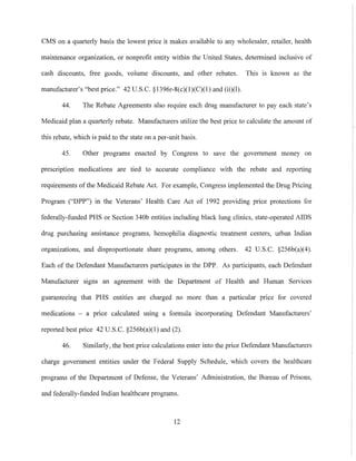 CMS on a quarterly basis the lowest price it makes available to any wholesaler, retailer, health
maintenance organization, or nonprofit entity within the United States, detennined inclusive of
cash discounts, free goods, volume discounts, and other rebates. This is known as the
manufacturer's "best price." 42 U.S.c. §1396r-8(c)(l)(C)(l) and (ii)(l).
44. The Rebate Agreements also require each drug manufacturer to pay each state's
Medicaid plan a quarterly rebate. Manufacturers utilize the best price to calculate the amount of
this rebate, which is paid to the state on a per-unit basis.
45. Other programs enacted by Congress to save the government money on
prescription medications are tied to accurate compliance with the rebate and reporting
requirements of the Medicaid Rebate Act. For example, Congress implemented the Drug Pricing
Program ("DPP") in the Veterans' Health Care Act of 1992 providing price protections for
federally-fnnded PHS or Section 340b entities including black lung clinics, state-operated AIDS
drug purchasing assistance programs, hemophilia diagnostic treatment centers, urban Indian
organizations, and disproportionate share programs, among others. 42 U.S.C. §256b(a)(4).
Each of the Defendant Manufacturers participates in the DPP. As participants, each Defendant
Manufacturer signs an agreement with the Department of Health and Human Services
guaranteeing that PHS entities are charged no more than a particular price for covered
medications - a price calculated using a formula incorporating Defendant Mannfacturers'
reported best price 42 U.S.C. §256b(a)(l) and (2).
46. Similarly, the best price calculations enter into the price Defendant Manufacturers
charge government entities under the Federal Supply Schedule, which covers the healthcare
programs of the Department of Defense, the Veterans' Administration, the Bureau of Prisons,
and federally-funded Indian healthcare programs.
12
 