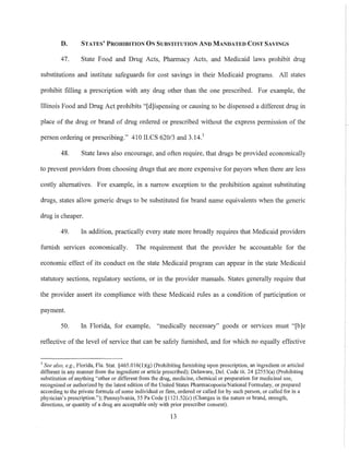 D. STATES' PROHIBITION ON SUBSTITUTION AND MANDATED COST SAVINGS
47. State Food and Drug Acts, Pharmacy Acts, and Medicaid laws prohibit drug
substitutions and institute safeguards for cost savings in their Medicaid programs. All states
prohibit filling a prescription with any drug other than the one prescribed. For example, the
Illinois Food and Drug Act prohibits "[d]ispensing or causing to be dispensed a different drug in
place of the drug or brand of drug ordered or prescribed without the express permission of the
person ordering or prescribing." 410 ILCS 620/3 and 3.14.1
48. State laws also encourage, and often require. that drugs be provided economically
to prevent providers from choosing drugs that are more expensive for payors when there are Jess
costly alternatives. For example, in a narrow exception to the prohibition against substituting
drugs, states allow generic drugs to be substituted for brand name equivalents when the generic
drug is cheaper.
49. In addition, practically every state more broadly requires that Medicaid providers
furnish services economically. The requirement that the provider be accountable for the
economic effect of its conduct on the state Medicaid program can appear in the state Medicaid
statutory sections, regulatory sections, or in the provider manuals. States generally require that
the provider assert its compliance with these Medicaid rules as a condition of participation or
payment.
50. In Florida, for example, "medically necessary" goods or services must "[b]e
reflective of the level of service that can be safely furnished, and for which no equally effective
J See also, e.g., Florida, Fla. Stat. §465.016(l)(g) (Prohibiting furnishing upon prescription, an ingredient or m1icled
different in any manner from the ingredient or article prescribed); Delaware, Del. Code tit. 24 §2553(a) (Prohibiting
substitution of anything "other or different from the drug, medicine, chemical or preparation for medicinal use,
recognized or authorized by the latest edition of the United States PharmacopoeialNational Formulary, or prepared
according to the private formula of some individual or finn, ordered or called for by such person, or called for in a
physician's prescription."); Pennsylvania, 55 Pa Code §1121.52(c) (Changes in the nature or brand, strength,
directions, or quantity of a drug are acceptable only with prior prescriber consent).
13
 