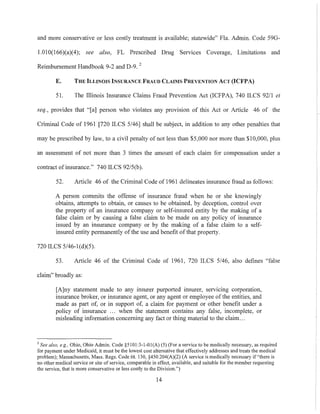 and more conservative or less costly treatment is available; statewide" Fla. Admin. Code 590-
1.010(166)(a)(4); see also, FL Prescribed Drug Services Coverage, Limitations and
Reimbursement Handbook 9-2 and D-9. 2
E. THE ILLiNOIS INSURANCE FRAUD CLAIMS PREVENTION ACT (ICFPA)
51. The Illinois Insurance Claims Fraud Prevention Act (ICFPA), 740 ILCS 9211 et
seq., provides that "[a] person who violates any provision of this Act or Article 46 of the
Criminal Code of 1961 [720 ILCS 5/46] shall be subject, in addition to any other penalties that
may be prescribed by law, to a civil penalty of not less than $5,000 nor more than $10,000, plus
an assessment of not more than 3 times the amount of each claim for compensation under a
contract of insurance." 740 ILCS 92/5(b).
52. Article 46 of the Criminal Code of 1961 delineates insurance fraud as follows:
A person commits the offense of insurance fraud when he or she knowingly
obtains, attempts to obtain, or causes to be obtained, by deception, control over
the property of an insurance company or self-insured entity by the making of a
false claim or by causing a false claim to be made on any policy of insurance
issued by an insurance company or by the making of a false claim to a self-
insured entity permanently of the use and benefit ofthat property.
720 ILCS 5/46-1(d)(5).
53. Article 46 of the Criminal Code of 1961, 720 ILCS 5/46, also defines "false
claim" broadly as:
[A]ny statement made to any insurer purported insurer, servlcmg corporation,
insurance broker, or insurance agent, or any agent or employee ofthe entities, and
made as part of, or in support of, a claim for payment or other benefit under a
policy of insurance ... when the statement contains any false, incomplete, or
misleading information concerning any fact or thing material to the claim...
2 See also. e.g., Ohio, Ohio Admin. Code §5101:3-1-01(A) (5) (For a service to be medically necessary, as required
for payment under Medicaid, it must be the lowest cost alternative that effectively addresses and treats the medical
problem); Massachusetts, Mass. Regs. Code tit. 130, §450.204(A)(2) (A service is medically necessary if "there is
no other medical service or site of service, comparable in effect, available, and suitable for the member requesting
the service, that is more conservative or less costly to the Division,")
14
 