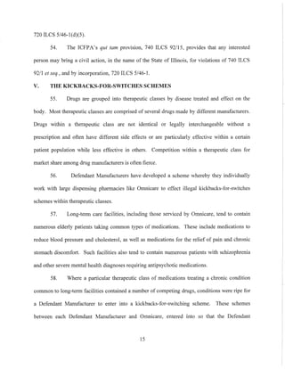 720 ILCS 5/46-I(d)(5).
54. The ICFPA's qui tam provision, 740 ILCS 92115, provides that any interested
person may bring a civil action, in the name of the State of Illinois, for violations of 740 ILCS
9211 et seq., and by incorporation, 720 ILCS 5/46-1.
V. THE KICKBACKS-FOR-SWITCHES SCHEMES
55. Drugs are gronped into therapeutic classes by disease treated and effect on the
body. Most therapeutic classes are comprised of several drugs made by different manufacturers.
Drugs within a therapeutic class are not identical or legally interchangeable without a
prescription and often have different side effects or are particularly effective within a certain
patient population while less effective in others. Competition within a therapeutic class for
market share among drug manufacturers is often fierce.
56. Defendant Manufacturers have developed a scheme whereby they individually
work with large dispensing pharmacies like Omnicare to effect illegal kickbacks-for-switches
schemes within therapeutic classes.
57. Long-term care facilities, including those serviced by Omnicare, tend to contain
numerous elderly patients taking common types of medications. These include medications to
reduce blood pressure and cholesterol, as well as medications for the relief of pain and chronic
stomach discomfort. Such facilities also tend to contain numerous patients with schizophrenia
and other severe mental health diagnoses requiring antipsychotic medications.
58. Where a particular therapeutic class of medications treating a chronic condition
common to long-term facilities contained a number of competing drugs, conditions were ripe for
a Defendant Manufacturer to enter into a kickbacks-for-switching scheme. These schemes
between each Defendant Manufacturer and Omnicare, entered into so that the Defendant
15
 