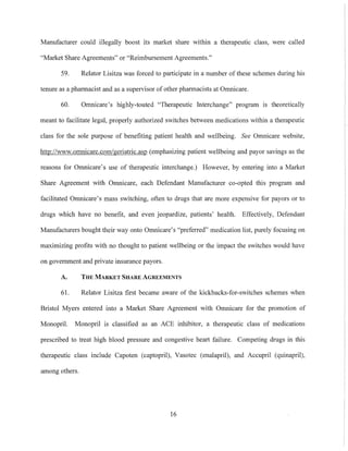 Manufacturer could illegally boost its market share within a therapeutic class, were called
"Market Share Agreements" or "Reimbursement Agreements."
59. Relator Lisitza was forced to participate in a number of these schemes during his
tenure as a pharmacist and as a supervisor of other pharmacists at Omnicare.
60. Omnicare's highly-touted "Therapeutic Interchange" program IS theoretically
meant to facilitate legal, properly authorized switches between medications within a therapeutic
class for the sole purpose of benefiting patient health and wellbeing. See Omnicare website,
http://www.omnicare.com/geriatric.asp (emphasizing patient wellbeing and payor savings as the
reasons for Omnicare's use of therapeutic interchange.) However, by entering into a Market
Share Agreement with Omnicare, each Defendant Manufacturer co-opted this program and
facilitated Omnicare's mass switching, often to drugs that are more expensive for payors or to
drugs which have no benefit, and even jeopardize, patients' health. Effectively, Defendant
Manufacturers bought their way onto Omnicare's "preferred" medication list, purely focusing on
maximizing profits with no thought to patient wellbeing or the impact the switches would have
on government and private insurance payors.
A. THE MARKET SHARE AGREEMENTS
61. Relator Lisitza first became aware of the kickbacks-for-switches schemes when
Bristol Myers entered into a Market Share Agreement with Omnicare for the promotion of
Monopril. Monopril is classified as an ACE inhibitor, a therapeutic class of medications
prescribed to treat high blood pressure and congestive heart failure. Competing drugs in this
therapeutic class include Capoten (captopril), Vasotec (enalapril), and Accupril (quinapril),
among others.
16
 