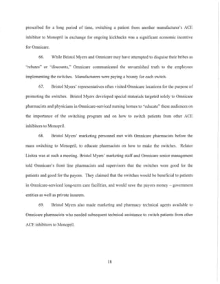 prescribed for a long period of time, switching a patient from another manufacturer's ACE
inhibitor to Monopril in exchange for ongoing kickbacks was a significant economic incentive
for Omnicare.
66. While Bristol Myers and Omnicare may have attempted to disguise their bribes as
"rebates" or "discounts," Omnicare communicated the unvamished truth to the employees
implementing the switches. Manufacturers were paying a bounty for each switch.
67. Bristol Myers' representatives often visited Omnicare locations for the purpose of
promoting the switches. Bristol Myers developed special materials targeted solely to Omnicare
pharmacists and physicians in Omnicare-serviced nursing homes to "educate" these audiences on
the importance of the switching program and on how to switch patients from other ACE
inhibitors to Monopril.
68. Bristol Myers' marketing personnel met with Omnicare pharmacists before the
mass switching to Monopril, to educate pharmacists on how to make the switches. Relator
Lisitza was at such a meeting. Bristol Myers' marketing staff and Omnicare senior management
told Omnicare's front line phannacists and supervisors that the switches were good for the
patients and good for the payors. They claimed that the switches would be beneficial to patients
in Omnicare-serviced long-term care facilities, and would save the payors money - government
entities as well as private insurers.
69. Bristol Myers also made marketing and pharmacy technical agents available to
Omnicare pharnlacists who needed subsequent technical assistance to switch patients from other
ACE inhibitors to Monopril.
18
 