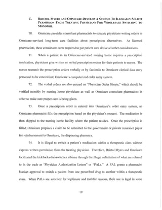 C. BRISTOL MYERS AND OMNICARE DEVELOP A SCHEME To ILLEGALLY SOLICIT
PERMISSION FROM TREATING PHYSICIANS FOR WHOLESALE SWITCHING TO
MONOPRIL
70. Omnicare provides consultant pharmacists to educate physicians writing orders in
Omnicare-serviced long-term care facilities about prescription alternatives. As licensed
pharmacists, these consultants were required to put patient care above all other considerations.
71. When a patient in an Omnicare-serviced nursing home requires a prescription
medication, physicians give written or verbal prescription orders for their patients to nurses. The
nurses transmit the prescription orders verbally or by facsimile to Omnicare clerical data entry
personnel to be entered into Omnicare's computerized order entry system.
72. The verbal orders are also entered on "Physician Order Sheets," which should be
verified monthly by nursing home physicians as well as Omnicare consultant pharmacists in
order to make sure proper care is being given.
73. Once a prescription order is entered into Omnicare's order entry system, an
Omnicare pharmacist fills the prescription based on the physician's request. The medication is
then shipped to the nursing home facility where the patient resides. Once the prescription is
filled, Omnicare prepares a claim to be submitted to the government or private insurance payor
for reimbursement to Omnicare, the dispensing pharmacy.
74. It is illegal to switch a patient's medication within a therapeutic class without
express written permission from the treating physician. Therefore, Bristol Myers and Omnicare
facilitated the kickbacks-for-switches scheme through the illegal solicitation of what are referred
to in the trade as "Physician Authorization Letters" or "PALs." A PAL grants a pharmacist
blanket approval to switch a patient from one prescribed drug to another within a therapeutic
class. When PALs are solicited for legitimate and truthful reasons, their use is legal in some
19
 