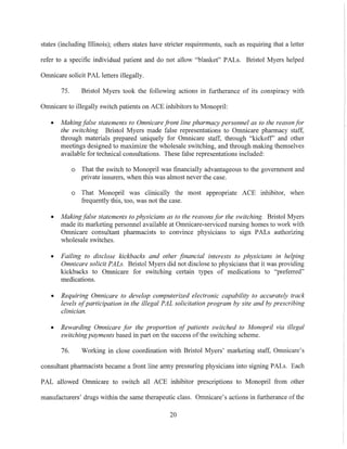 states (including Illinois); others states have stricter requirements, such as requiring that a letter
refer to a specific individual patient and do not allow "blanket" PALs. Bristol Myers helped
Omnicare solicit PAL letters illegally.
75. Bristol Myers took the following actions in furtherance of its conspiracy with
Omnicare to illegally switch patients on ACE inhibitors to Monopril:
• Making false statements to Omnicare front line pharmacy personnel as to the reason for
the switching. Bristol Myers made false representations to Omnicare pharmacy staff,
through materials prepared uniquely for Omnicare staff, through "kickoff" and other
meetings designed to maximize the wholesale switching, and through making themselves
available for technical consultations. These false representations included:
o That the switch to Monopril was financially advantageous to the government and
private insurers, when this was almost never the case.
o That Monopril was clinically the most appropriate ACE inhibitor, when
frequently this, too, was not the case.
• Making false statements to physicians as to the reasons for the switching. Bristol Myers
made its marketing perSOll.11CI available at Omnicare-serviced nursing homes to work with
Omnicare consultant pharmacists to convince physicians to sign PALs authorizing
wholesale switches.
• Failing to disclose kickbacks and other financial interests to physicians in helping
Omnicare solicit PALs. Bristol Myers did not disclose to physicians that it was providing
kickbacks to Omnicare for switching certain types of medications to "preferred"
medications.
• Requiring Omnicare to develop computerized electronic capability to accurately track
levels ofparticipation in the illegal PAL solicitation program by site and by prescribing
clinician.
• Rewarding Omnicare for the proportion of patients switched to Monopril via illegal
switchingpayments based in part on the success ofthe switching scheme.
76. Working in close coordination with Bristol Myers' marketing staff, Omnicare's
consultant pharmacists became a front line army pressuring physicians into signing PALs. Each
PAL allowed Omnicare to switch all ACE inhibitor prescriptions to Monopril from other
manufacturers' drugs within the same therapeutic class. Omnicare's actions in furtherance of the
20
 