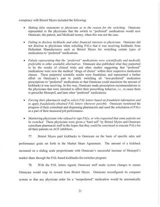conspiracy with Bristol Myers included the following:
• Making false statements to physicians as to the reason for the switching. Omnicare
represented to the physicians that the switch to "preferred" medications would save
Omnicare, the patient, and Medicaid money, when this was not the case.
• Failing to disclose kickbacks and other .financial interests to physicians. Omnicare did
not disclose to physicians when soliciting PALs that it was receiving kickbacks from
Defendant Manufacturers such as Bristol Myers for switching certain types of
medications to "preferred" medications.
• Falsely representing that the "preferred" medications were scientifically and medically
preferable to other available alternatives. Omnicare also published what they purported
to be the results of clinical trials and other studies suggesting that "preferred"
medications were now the medical "drugs of choice" within their respective medication
classes. These purported scientific results were fraudulent, and represented a further
effort on OlTIl1icare's part to justify switching all "non-preferred" medication
prescriptions to "preferred" medications so that Omnicare could maximize the amount of
kickbacks it was receiving. In this way, Omnicare made prescription recommendations to
the physicians that were intended to affect their prescribing behavior, i. e., to cause them
to prescribe Monopril, and later other "preferred" medications.
• Forcing their pharmacist staffto solicit PAL letters based on fraudulent information and
to apply fraudulently-obtained PAL letters wherever possible. Omnicare monitored the
progress of their consultant and dispensing pharmacists and used the solicitation of PALs
as a part oftheir measured job performance.
• Monitoring physicians who refused to sign PALs, or who requested that some patients not
be switched. These physicians were given a "hard sell" by Bristol Myers and Omnicare
consultant pharmacist staff in the hopes that they could be convinced to execute PALs for
all their patients on ACE inhibitors.
77. Bristol Myers paid kiekbacks to Omnicare on the basis of specific sales and
performance goals set forth in the Market Share Agreement. The amount of a kickback
increased on a sliding scale proportionate with Omnicare's successful increase of Monopril's
market share through the PAL-based kickbacks-for-switches program.
78. With the PAL letters signed, Omnicare staff made system changes to ensure
Omnicare would reap its reward from Bristol Myers. Omnicare reconfigured its computer
system so that any physician order for a "nonpreferred" medication would be automatically
21
 