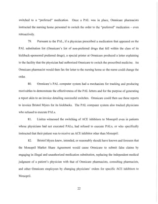 switched to a "preferred" medication. Once a PAL was in place. Omnicare pharmacists
instrncted the nursing home personnel to switch the order to the "prefeITed" medication - even
retroactively.
79. Pursuant to the PAL, if a physician prescribed a medication that appeared on the
PAL substitution list (Omnicare's list of non-preferred dmgs that fell within the class of its
kickback-sponsored preferred dmgs), a special printer at Omnicare produced a letter explaining
to the facility that the physician had authorized Omnicare to switch the prescribed medicine. An
Omnicare pharmacist would then fax the letter to the nursing home so the nurse could change the
order.
SO. Omnicare's PAL computer system had a mechanism for tracking and producing
receivables to demonstrate the effectiveness of the PAL letters and for the purpose of generating
a report akin to an invoice detailing successful switches. Omnicare could then use these reports
to invoice Bristol Myers for its kickbacks. The PAL computer system also tracked physicians
who refused to execute PALs.
SI. Lisitza witnessed the switching of ACE inhibitors to Monopril even in patients
whose physicians had not executed PALs, had refused to execute PALs, or who specifically
instmcted that their patient was to receive an ACE inhibitor other than Monopril.
S2. Bristol Myers knew, intended, or reasonably should have known and foreseen that
the Monopril Market Share Agreement would cause Omnicare to submit false claims by
engaging in illegal and unauthorized medication substitution, replacing the independent medical
judgment of a patient's physician with that of Omnicare pharmacists, consulting pharmacists,
and other Omnicare employees by changing physicians' orders for specific ACE inhibitors to
Monopril.
22
 