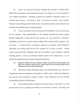 83. Lisitza was concerned that drug switching done pursuant to Bristol Myers'
M3l'ket Share Agreement would dramatically increase the monthly cost to the government of
ACE inhibitor prescriptions. Switching a patient from captopril to Monopril resulted in an
enonnous price increase - five times as much - per patient per month. Norm Jacobson,
Omnic3l'e's Senior Manager in the Jacobs facility, also expressed simil3l' concerns about the cost
and ethics of a kickback-induced switching program.
84. Lisitza was rebuffed when he confronted CEO Skrabash with his concerns about
the PAL program. Upon implementation of the Monopril kickbacks-for-switches scheme,
Skrabash emphasized to Lisitza that the PAL program was "very important" to Omnicare's
protitability and told him to expect numerous Market Sh3l'e Agreement/PAL progr3l'l1S in the
near future. A. Samuel Enloe, an Omnic3l'e regional vice president, echoed Skrabash's
enthusiasm, once telling Lisitza that the PAL program was "a stroke of genius." Despite
Lisitza's good faith efforts, Skrabash could not be persuaded to cease Omnic3l'e's unlawful
switching practices. Lisitza was ultimately retaliated against for his ethical stance - he was
shunned by management and eventually terminated by Omnicare.
D. BRISTOL MYERS' ILLEGAL MARKET SHARE AGREEMENTS ENDANGERED THE
HEALTH AND WELFARE OF LONG-TERM CARE FACILITY PATIENTS RECEIVING
PHARMACEUTICALS FROM OMNICARE
85. Medications within a therapeutic class are not interchangeable cogs. Each has its
strengths and weaknesses depending on the patient's condition, other conditions the patient may
have, and the other medications a patient is taking. These medications also have different
concentrations and levels of effectiveness.
86. Drug switching based on undisclosed tinancial reasons, when there is no valid
medical reason to do so, endangers the health or even the life of a patient. The efficacy and
23
 