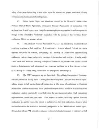 safety of the prescription drug system relies upon the honesty and proper motivation of drug
companies and pharmacists to benefit patients.
87. When Bristol Myers and Omnicare cooked up the Monopril kickbacks-for-
switches Market Share Agreement, Omnicare's Clinical Pharmacists, in conjunction with
advisors from Bristol Myers, were charged with developing the appropriate formula to equate the
dosage of the switched-to "preferred" medication with the dosage of the "switched from"
medication. This is not an exact science
88. The American Medical Association ("AMA") has specifically condemned such
switching practices as bad medicine. It is unethical - in their adopted Policies, the AMA
opposes kickbacks-for-switches, denouncing the practice of pharmacists recommending
medication switches based on incentive payments before or after such switches. It is also unsafe
- the AMA also disfavors switching therapeutic alternatives in patients with chronic disease
(such as hypertension, high cholesterol, etc.) who are stabilized on a drug therapy regime.
(AMA Policy H-125.9Il "Drug Formularies and Therapeutic Interchange.")
89. The AMA's concerns are not theoretical. They affected thonsands of Omnicare-
serviced patients on a daily basis. Lisitza gained knowledge that Omnicare and Bristol Myers'
scheme sought to lull nursing home physicians into a false sense of confidence by Omnicare
pharmacists' constant reassurance that a "preferred drug of choice" would be as effective as the
medication a patient was initially prescribed within the same therapeutic class. Such equivalence
representations created two great risks. First, as the AMA notes, switching a patient from one
medication to another when the patient is stabilized on the first medication, absent a clear
medical indication that a switch is warranted, puts patients at risk. Omnicare and Bristol Myers,
through their illegal PAL solicitation scheme, switched wholesale thousands of patients who had
24
 