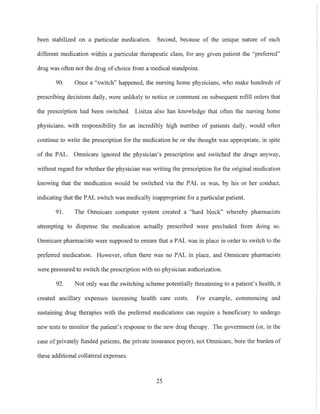 been stabilized on a particular medication. Second, because of the umque nature of each
different medication within a particular therapeutic class, for any given patient the "preferred"
drug was often not the drug of choice from a medical standpoint.
90. Once a "switch" happened, the nursing home physicians, who make hundreds of
prescribing decisions daily, were unlikely to notice or comment on subsequent refill orders that
the prescription had been switched. Lisitza also has knowledge that often the nursing home
physicians, with responsibility for an incredibly high number of patients daily, would otten
continue to write the prescription for the medication he or she thought was appropriate, in spite
of the PAL. Omnicare ignored the physician's prescription and switched the drugs anyway,
without regard for whether the physician was writing the prescription for the original medication
knowing that the medication would be switched via the PAL or was, by his or her conduct,
indicating that the PAL switch was medically inappropriate for a particular patient.
91. The Omnicare computer system created a "hard block" whereby pharmacists
attempting to dispense the medication actually prescribed were precluded from doing so.
Omnicare pharmacists were supposed to ensure that a PAL was in place in order to switch to the
preferred medication. However, often there was no PAL in place, and Omnicare pharmacists
were pressured to switch the prescription with no physician authorization.
92. Not only was the switching scheme potentially threatening to a patient's health, it
created ancillary expenses increasing health care costs. For example, commencing and
sustaining drug therapies with the preferred medications can require a beneticiary to undergo
new tests to monitor the patient's response to the new drug therapy. The government (or, in the
case of privately funded patients, the private insurance payor), not Omnicare, bore the burden of
these additional collateral expenses.
25
 