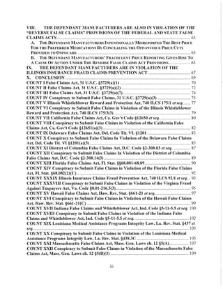 VIII. THE DEFENDANT MANUFACTURERS ARE ALSO IN VIOLATION OF THE
"REVERSE FALSE CLAIMS" PROVISIONS OF THE FEDERAL AND STATE FALSE
CLAIMS ACTS ........................................................................................................................... 63
A. THE DEFENDANT MANUFACTURERS INTENTIONALLY MISREPORTED THE BEST PRICE
FOR THE PREFERRED MEDICATIONS By CONCEALING THE OFF-INVOICE PRICE CUTS
PROVIDED TO OMNICARE ........................................................................................................ 63
B. THE DEFENDANT MANm'ACTURERS' FRAUDULENT PRICE REPORTING GIVES RISE To
A CAUSE OF ACTION UNDER THE REVERSE FALSE CLAIMS ACT PROVISIONS .................... 65
IX. THE DEFENDANT MANUFACTURERS ARE IN VIOLATION OF THE
ILLINOIS INSURANCE FRAUD CLAIMS PREVENTION ACT ....................................... 67
X. CONCLUSION ................................................................................................................... 69
COUNT I False Claims Act, 31 U.S.c. §3729(a)(I) ................................................................. 70
COUNT II False Claims Act, 31 U.S.C. §3729(a)(2) ................................................................ 72
COUNT III False Claims Act, 31 U.S.C. §3729(a)(7) .............................................................. 74
COUNT IV Conspiracy to Submit False Claims, 31 U.S.c. §3729(a)(3) ............................... 75
COUNT V Illinois Whistleblower Reward and Protection Act, 740 ILCS 175/1 et seq. ...... 77
COUNT VI Conspiracy to Submit False Claims in Violation of the Illinois Whistleblower
Reward and Pl'otection Act, 740 ILCS 175/3(3)....................................................................... 79
COUNT VII California False Claims Act, Ca. Gov't Code §12650 et seq. ............................ 80
COUNT VIII Conspiracy to Submit False Claims in Violation of the California False
Claims Act, Ca. Gov't Code §12651(a)(3) ................................................................................. 82
COUNT IX Delaware False Claims Act, Del. Code Tit. VI. §1201 ........................................ 83
COUNT X Conspiracy to Submit False Claims In Violation of the Delaware False Claims
Act, Del. Code Tit. VI §1201(a)(3) ............................................................................................. 85
COUNT XI District of Columbia False Claims Act, D.C. Code §2-30S.03 et seq. ................ 87
COUNT XII Conspiracy to Submit False Claims In Violation of the District of Columbia
False Claims Act, D.C. Code §2-30S.14(3) ................................................................................ 89
COUNT XIII Florida False Claims Act, Fl. Stat. §§6S.0S1-6S.09 .......................................... 90
COUNT XIV Conspiracy to Submit False Claims in Violation of the :Florida False Claims
Act, FI. Stat. §6S.0S2(2)(C) ......................................................................................................... 92
COUNT XXXIX Illinois Insurance Claims Fraud Prevention Act, 740 ILCS 92/1 et seq. .. 93
COUNT XXXVIII Conspiracy to Submit False Claims in Violation of the Virginia Fraud
Against Taxpayers Act, Va. Code §S.01-216.3(3)..................................................................... 95
COUNT XV Hawaii False Claims Act, Haw. Rev. Stat. §661-21 et seq. ................................ 97
COUNT XVI Conspiracy to Submit False Claims in Violation of the Hawaii False Claims
Act, Haw. Rev. Stat. §661-21(C) ................................................................................................ 99
COUNT XVII Indiana False Claims and Whistleblower Act, Ind. Code §5-11-5.5 et seq. 100
COUNT XVIII Conspiracy to Submit False Claims in Violation of the Indiana False
Claims and Whistleblower Act, Ind. Code §5-11-5.5 et seq. ................................................. 102
COUNT XIX Louisiana Medical Assistance Programs Integrity Law, La. Rev. Stat. §437 et
~ .............................................................................................................................................. 103
COUNT XX Conspiracy to Submit False Claims in Violation of the Louisiana Medical
Assistance Programs Integrity Law, La. Rev. Stat. §43S.3C ................................................ 105
COUNT XXI Massachusetts False Claims Act, Mass. Gen. Laws ch. 12 §5(A).................. 107
COUNT XXII Conspiracy to Submit False Claims in Violation of the Massachusetts False
Claims Act, Mass. Gen. Laws ch. 12 §5(B)(3) ........................................................................ 109
11l
 