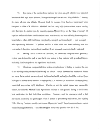 93. For many of the nnrsing home patients for whom an ACE inhibitor was indicated
becanse of their high blood pressure, Monopril/fosinopril was not the "drng of choice." Among
its many adverse side effects, Monopril tends to increase liver function impairment when
compared to other ACE inhibitors. Monopril also has a very high phannokinetic protein binding
rate; therefore, if a patient was, for example, anemic, Monopril was not the "drng of choice." If
a patient had certain heart conditions (such as a heart attack), and was suffering from congestive
heart failure, other ACE inhibitors (specifically, ramipril and trandolapril) - not Monopril -
were specifically indicated. If patients had had a heart attack and were suffering from left
ventricular dysfunetion, captopril and trandolapril, not Monopril, were specifically indicated.
94. During Lisitza's tenure at Omnicare, the Omnicare computer-based pharmacy
system was designed in such a way that it was tillable to flag patients with a medical history
indicating that Monopril was not a preferred medication.
95. Omnicare compounded these serious complications by failing to monitor the care
of the nursing home patients victimized by the switch. Hence, an Omnicare pharmacist would
not know that a patient was anemic and for his or her health and safety should be switched from
Monopril to another more effective or appropriate ACE inhibitor (or maintained on the originally
preseribed, appropriate ACE inhibitor). Whether or not the switch caused any measurable
impact, the unlawful Market Share Agreements resulted in such patients failing to receive the
best medication for their individual conditions. Omnicare used its pharmacist staff to lull
physicians, ostensibly the gatekeepers when it comes to prescribing medications, into signing
PALs thinking Omnicare would exercise due diligence to "catch" those instances where a switch
was medically problematic. This did not happen, and elderly patients were put at risk.
26
 