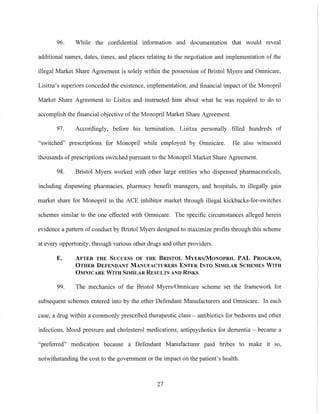 96. While the confidential information and documentation that would reveal
additional names, dates, times, and places relating to the negotiation and implementation of the
illegal Market Share Agreement is solely within the possession of Bristol Myers and Omnicare,
Lisitza's superiors conceded the existence, implementation, and financial impact of the Monopril
Market Share Agreement to Lisitza and instructed him about what he was required to do to
accomplish the financial objective ofthe Monopril Market Share Agreement.
97. Accordingly, before his termination, Lisitza personally filled hundreds of
"switched" prescriptions for Monopril while employed by Omnicare. He also witnessed
thousands of prescriptions switched pursuant to the Monopril Market Share Agreement.
98. Bristol Myers worked with other large entities who dispensed pharmaceuticals,
including dispensing pharmacies, pharmacy benefit managers, and hospitals, to illegally gain
market share for Monopril in the ACE inhibitor market through illegal kickbacks-for-switches
schemes similar to the one effected with Omnicare. The specific circumstances alleged herein
evidence a pattern of conduct by Bristol Myers designed to maximize profits through this scheme
at every 0ppOliunity, through various other drugs and other providers.
E. AFTER THE SUCCESS OF THE BRISTOL MVERSIMONOPRIL PAL PROGRAM,
OTHER DEFENDANT MANUFACTURERS ENTER INTO SIMILAR SCHEMES WITH
OMNICARE WITH SIMILAR RESULTS AND RISKS
99. The mechanics of the Bristol Myers/Omnicare scheme set the framework for
subsequent schemes entered into by the other Defendant Manufacturers and Omnicare. In each
case, a drug within a commonly prescribed therapeutic class - antibiotics for bedsores and other
infections, blood pressure and cholesterol medications, antipsychotics for dementia - became a
"preferred" medication because a Defendant Manufacturer paid bribes to make it so,
notwithstanding the cost to the government or the impact on the patient's health.
27
 