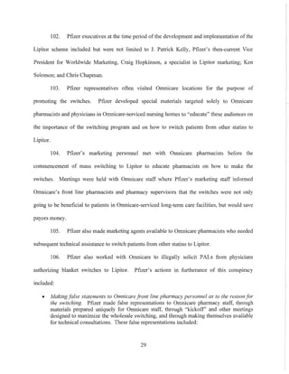 102. Pfizer executives at the time period of the development and implementation ofthe
Lipitor scheme included but were not limited to J. Patrick Kelly, Pfizer's then-current Vice
President for Worldwide Marketing, Craig Hopkinson, a specialist in Lipitor marketing; Ken
Solomon; and Chris Chapman.
103. Pfizer representatives often visited Omnicare locations for the purpose of
promoting the switches. Pfizer developed special materials targeted solely to Omnicare
pharmacists and physicians in Omnicare-serviced nursing homes to "educate" these audiences on
the importance of the switching program and on how to switch patients from other statins to
Lipitor.
104. Pfizer's marketing personnel met with Omnicare pharmacists before the
commencement of mass switching to Lipitor to educate pharmacists on how to make the
switches. Meetings were held with Omnicare staff where Pfizer's marketing staff informed
Omnicare's front line pharmacists and pharmacy supervisors that the switches were not only
going to be beneficial to patients in Omnicare-serviced long-term care facilities, but would save
payors money.
105. Pfizer also made marketing agents available to Omnicare pharmacists who needed
subsequent technical assistance to switch patients from other statins to Lipitor.
106. Pfizer also worked with Omnicare to illegally solicit PALs from physicians
authorizing blanket switches to Lipitor. Pfizer's actions in furtherance of this conspiracy
included:
• Makingfalse statements to Omnicare Font line pharmacy personnel as to the reason jw
the switching. Pfizer made false representations to Omnicare pharmacy staff, through
materials prepared uniquely for Omnicare staff, through "kickoff' and other meetings
designed to maximize the wholesale switching, and through making themselves available
for technical consultations. These false representations included:
29
 