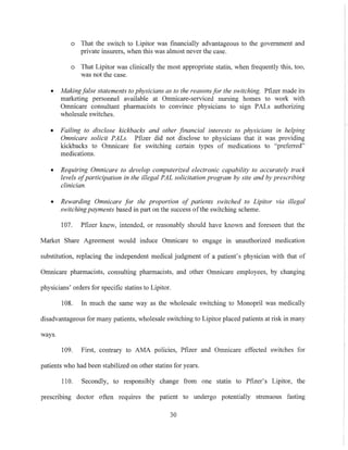 o That the switch to Lipitor was financially advantageous to the government and
private insurers, when this was almost never the case.
o That Lipitor was clinically the most appropriate statin, when frequently this, too,
was not the case.
• Makingfalse statements to physicians as to the reasons for the switching. Pfizer made its
marketing personnel available at Omnicare-serviced nursing homes to work with
Omnicare consultant pharmacists to convince physicians to sign PALs authorizing
wholesale switches.
• Failing to disclose kickbacks and other .financial interests to physicians in helping
Omnicare solicit PALs. Pfizer did not disclose to physicians that it was providing
kickbacks to Omnicare for switching certain types of medications to "preferred"
medications.
• Requiring Omnicare to develop computerized electronic capability to accurately track
levels ofparticipation in the illegal PAL solicitation program by site and by prescribing
clinician.
• Rewarding Omnicare for the proportion of patients switched to Lipitor via illegal
switching payments based in part on the success ofthe switching scheme.
107. Pfizer knew, intended, or reasonably should have known and foreseen that the
Market Share Agreement would induce Omnicare to engage in unauthorized medication
substitution, replacing the independent medical judgment of a patient's physician with that of
Omnicare pharmacists, consulting pharmacists, and other Omnicare employees, by changing
physicians' orders for specific statins to Lipitor.
108. In much the same way as the wholesale switching to Monopril was medically
disadvantageous for many patients, wholesale switching to Lipitor placed patients at risk in many
ways.
109. First, contrary to AMA policies, Pfizer and Omnicare effected switches for
patients who had been stabilized on other statins for years.
110. Secondly, to responsibly change from one statin to Pfizer's Lipitor, the
prescribing doctor often reqUIres the patient to undergo potentially strenuous fasting
30
 