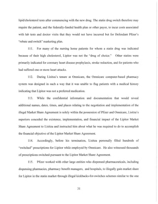 lipid/cholesterol tests after commencing with the new drug. The statin drug switch therefore may
require the patient, and the federally-funded health plan or other payor, to incur costs associated
with lab tests and doctor visits that they would not have incurred but for Defendant Pfizer's
"rebate and switch" marketing plan.
Ill. For many of the nursing home patients for whom a statin drug was indicated
because of their high cholesterol, Lipitor was not the "drug of choice." Other statins were
primarily indicated for coronary heart disease prophylaxis, stroke reduction, and for patients who
had suffered one or more heart attacks.
112. During Lisitza's tenure at Omnicare, the Omnicare computer-based pharmacy
system was designed in snch a way that it was unable to flag patients with a medical history
indicating that Lipitor was not a preferred medication.
113. While the confidential information and documentation that would reveal
additional names, dates, times, and places relating to the negotiation and implementation of the
illegal Market Share Agreement is solely within the possession of Pfizer and Omnicare, Lisitza's
superiors conceded the existence, implementation, and financial impact of the Lipitor Market
Share Agreement to Lisitza and instructed him about what he was required to do to accomplish
the financial objective of the Lipitor Market Share Agreement.
114. Accordingly, before his termination, Lisitza personally filled hundreds of
"switched" prescriptions for Lipitor while employed by Omnicare. He also witnessed thousands
of prescriptions switched pursuant to the Lipitor Market Share Agreement.
! 15. Pfizer worked with other large entities who dispensed pharmaceuticals, including
dispensing pharmacies, pharmacy benefit managers, and hospitals, to illegally gain market share
for Lipitor in the statin market through illegal kickbacks-for-switches schemes similar to the one
31
 