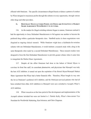effected with Omnicare. The specific circwnstances alleged herein evidence a pattern of conduct
by Pfizer designed to maximize profits through this scheme at every opportunity, through various
other drugs and other providers.
G. DEFENDANT MANUFACTURER PFIZER AND OMNICARE ENTER INTO A MARKET
SHARE AGREEMENT WITH RESPECT TO ACCUPRIL
116. As the market for illegal switching schemes began to mature, Omnicare realized it
had the opportunity to force Defendant Manufacturers to bid against one another to become the
preferred drug within a particular therapeutic class. Hardball tactics in these negotiations were
disguised as ongoing clinical research. While Omnicare might have a kickbacks-for-switches
scheme with one Defendant Manufacturer, it would institute a research study with a drug in the
same therapeutic class made by a second Defendant Manufacturer. These research studies were
designed to force the first Defendant Manufacturer to provide greater rebates when it came time
to renegotiate the Market Share Agreements.
117. Despite all the effort Omnicare had done at the behest of Bristol Myers to
convince its front line staff, its consultant pharmacists, and physicians that Monopril was truly
the best ACE inhibitor, it turned out upon the expiration of the Bristol Myers/Monopril Market
Share Agreement that Pfizer had a better financial offer. Therefore, Pfizer bought its way onto
the list as Omnicare's preferred ACE inhibitor, and the Omnicare-serviced patients who had all
been switched from other ACE inhibitors to Monopril were now switched to Accupril, ptizer's
ACE inhibitor.
118. Pfizer executives at the time period ofthe development and implementation ofthe
Accupril scheme included but were not limited to J. Patrick Kelly, Pfizer's then-current Vice
President for Worldwide Marketing, Ken Solomon, and Chris Chapman.
32
 