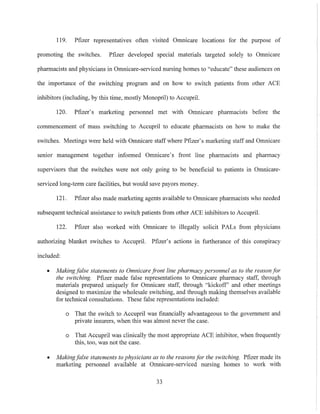 119. Pfizer representatives often visited Omnicare locations for the purpose of
promoting the switches. Pfizer developed special materials targeted solely to Omnicare
pharmacists and physicians in Omnicare-serviced nursing homes to "educate" these audiences on
the importance of the switching program and on how to switch patients from other ACE
inhibitors (including, by this time, mostly Monopril) to Accupril.
120. Pfizer's marketing personnel met with Omnicare pharmacists before the
commencement of mass switching to Accupril to educate pharmacists on how to make the
switches. Meetings were held with Omnicare staff where Pfizer's marketing staff and Omnicare
senior management together informed Omnicare's front line pharmacists and pharmacy
supervisors that the switches were not only going to be beneficial to patients in Omnicare-
serviced long-term care facilities, but would save payors money.
121. Pfizer also made marketing agents available to Omnicare pharmacists who needed
subsequent technical assistance to switch patients from other ACE inhibitors to Accupril.
122. Pfizer also worked with Omnicare to illegally solicit PALs from physicians
authorizing blanket switches to Accupril. Pfizer's actions in furtherance of this conspiracy
included:
• Making false statements 10 Omnicare fi'onl line pharmacy personnel as to the reason for
the switching. Pfizer made false representations to Omnicare pharmacy staft: through
materials prepared uniquely for Omnicare staff, through "kickoff' and other meetings
designed to maximize the wholesale switching, and through making themselves available
for technical consultations. These false representations included:
o That the switch to Accupril was financially advantageous to the government and
private insurers, when this was almost never the case.
o That Accupril was clinically the most appropriate ACE inhibitor, when frequently
this, too, was not the case.
• Making false statements to physicians as to the reasons for the switching. Pfizer made its
marketing personnel available at Omnicare-serviced nursing homes to work with
33
 