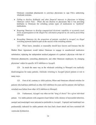 Omnicare consultant pharmacists to convmce physicians to sIgn PALs authorizing
wholesale switches.
• Failing to disclose kickbacks and other financial interests to physicians in helping
Omnicare solicit PALs. Pfizer did not disclose to physicians that it was providing
kickbacks to Omnicare for switching certain types of medications to "preferred"
medications.
• Requiring Omnicare to develop computerized electronic capability to accurately track
levels ofparticipation in the illegal PAL solicitation program by site and by prescribing
clinician.
• Rewarding Omnicare for the proportion of patients switched to Accupril via illegal
switchingpayments based in part on the success ofthe switching scheme.
123. Pfizer knew, intended, or reasonably should have known and foreseen that the
Market Share Agreement would induce Omnicare to engage in unauthorized medication
substitution, replacing the independent medical judgment of a patient's physician with that of
Omnicare pharmacists, consulting pharmacists, and other Omnicare employees, by changing
physicians' orders for specific ACE inhibitors to Accupril.
124. In much the same way as the wholesale switching to Monopril was medically
disadvantageous for many patients, wholesale switching to Accupril placed patients at risk in
many ways.
125. First of all, contrary to AMA policies, Pfizer and Omnicare effected switches for
patients who had been stabilized on other ACE inhibitors for years and for patients who had been
switched once before from other ACE inhibitors to Monopril.
126. Furthermore, Aeeupril was often not the "drug of choice" for a given individual
patient. For stable patients with congestive heart failure with a history of myocardial infarction,
ramipril and trandolapril were indicated as preferable to Accupril. Captopril and trandolapril are
preferentially indicated for stable patients who have had a heart attack and have sustained left
ventricular dysfunction.
34
 