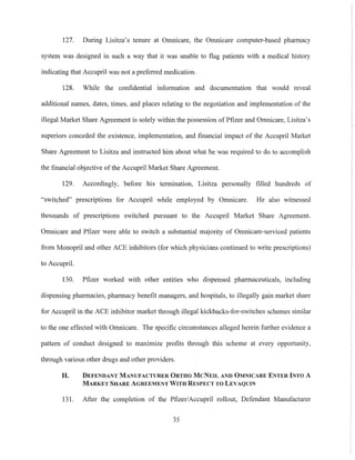 127. During Lisitza's tenure at Omnicare, the Omnicare computer-based pharmacy
system was designed in such a way that it was unable to flag patients with a medical history
indicating that Accupril was not a preferred medication.
128. While the confidential information and documentation that would reveal
additional names, dates, times, and places relating to the negotiation and implementation of the
illegal Market Share Agreement is solely within the possession of Pfizer and Omnicare, Lisitza's
superiors conceded the existence, implementation, and financial impact of the Accupril Market
Share Agreement to Lisitza and instructed him about what he was required to do to accomplish
the financial objective of the Accupril Market Share Agreement.
129. Accordingly, before his termination, Lisitza personally filled hundreds of
"switched" prescriptions for Accupril while employed by Omnicare. He also witnessed
thousands of prescriptions switched pursuant to the Accupri1 Market Share Agreement.
Omnicare and Pfizer were able to switch a substantial majority of Omnicare-serviced patients
from Monopril and other ACE inhibitors (for which physicians continued to write prescriptions)
to Accupril.
130. Pfizer worked with other entities who dispensed pharmaceuticals, including
dispensing phannacies, pharmacy benefit managers, and hospitals, to illegally gain market share
for Accupril in the ACE inhibitor market through illegal kickbacks-for-switches schemes similar
to the one effected with Omnicare. The specific circumstances alleged herein further evidence a
pattern of conduct designed to maximize profits through this scheme at every opportunity,
through various other drugs and other providers.
H. DEFENDANT MANUFACTURER ORTHO McNEIL AND OMNICARE ENTER INTO A
MARKET SHARE AGREEMENT WITH RESPECT TO LEVAQUIN
131. After the completion of the Pfizer/Accnpril rollout, Defendant Manufacturer
35
 