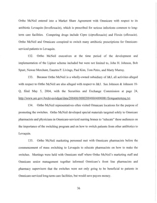 Ortho McNeil entered into a Market Share Agreement with Omnicare with respect to its
antibiotic Levaquin (Ievofloxacin), which is prescribed for serious infections common to long-
term care facilities. Competing drugs include Cipro (ciprofloxacin) and Floxin (ofloxacin).
Ortho McNeil and Omnicare conspired to switch many antibiotic prescriptions for Omnicare-
serviced patients to Levaquin.
132. Ortho McNeil executives at the time period of the development and
implementation of the Lipitor scheme included but were not limited to, John H. Johnson, Bob
SpUTI', Nawaz Merchant, Eneetra P. Livings, Paul Kim, Tom Petro, and Matiy Murray.
133. Because Ortho McNeil is a wholly-owned subsidiary of J&J, all activities alleged
with respect to Ortho McNeil are also alleged with respect to J&J. See Johnson & Johnson 10-
Q, filed May 5, 2004, with the Securities and Exchange Commission at page 24,
http://www.sec.gov1Archivesledgarldatal200406/000020040604000081/firstguartertenq.txt.
134. Ortho McNeil representatives often visited Omnicare locations for the purpose of
promoting the switches. Ortho McNeil developed special materials targeted solely to Omnicare
pharmacists and physicians in Omnicare-serviced nursing homes to "educate" these audiences on
the importance of the switching program and on how to switch patients from other atltibiotics to
Levaquin.
135. Oliho McNeil marketing personnel met with Omnicare pharmacists before the
commencement of mass switching to Levaquin to educate pharmacists on how to make the
switches. Meetings were held with Omnicare staff where Oliho McNeil's marketing staff and
Omnicare senior management together informed Omnicare's front line pharmacists and
pharmacy supervisors that the switches were not only going to be beneficial to patients 111
Omnicare-serviced long-term care facilities, but would save payors money.
36
 