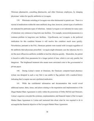 Omnicare pharmacists, consulting phannacists, and other Omnicare employees, by changing
physicians' orders for specific antibiotics to Levaquin.
139. Wholesale switching to Levaquin was often detrimental to patient care. There is a
myriad of medications within the same antibiotic drug class; however, certain types of antibiotics
are indicated for particular types of infections. Indeed, Levaquin is not indicated for many types
of infections very common to long-term care facilities. For example, nosocomial pneumonia is a
common problem in long-term care facilities. Ciprofloxacin, not Levaquin, is the preferred
medication for this condition because it will resolve this condition much more quickly.
Nevertheless, pursuant to the PAL, Omnicare patients were treated with Levaquin regardless of
the antibiotic their physicians prescribed. Levaquin might ultimately cure the infection, but it is
not the most efficacious antibiotic available to heal the infection quickly. Meanwhile, the patient
is forced to suffer from pneumonia for a longer period of time, which is not only paintul, but
dangerous. The lengthened treatment also means more associated costs to the governmental or
private payor.
140. During Lisitza's tenure at Omnicare, the Omnicare computer-based pharmacy
system was designed in such a way that it was unable to flag patients with a medical history
indicating that Levaquin was not a preferred medication.
141. While the confidential information and documentation that would reveal
additional names, dates, times, and places relating to the negotiation and implementation of the
illegal Market Share Agreement is solely within the possession of Ortho McNeil and Omnicare,
Lisitza's superiors conceded the existence, implementation, and financial impact of the Levaquin
Market Share Agreement to Lisitza and instructed him about what he was required to do to
accomplish the tinancial objective ofthe Levaquin Market Share Agreement.
38
 