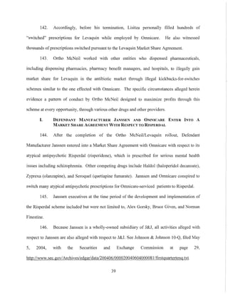 142. Accordingly, before his termination, Lisitza personally filled hundreds of
"switched" prescriptions for Levaquin while employed by Omnicare. He also witnessed
thousands ofprescriptions switched pursuant to the Levaquin Market Share Agreement.
143. Ortho McNeil worked with other entities who dispensed pharmaceuticals,
including dispensing pharmacies, pharmacy benefit managers, and hospitals, to illegally gain
market share for Levaquin in the antibiotic market through illegal kickbacks-for-switches
schemes similar to the one effected with Omnicare. The specific circumstances alleged herein
evidence a pattern of conduct by Ortho McNeil designed to maximize profits through this
scheme at every opportunity, through various other drugs and other providers.
I. DEFENDANT MANUFACTURER JANSSEN AND OMNICARE ENTER INTO A
MARKET SHARE AGREEMENT WITH RESPECT TO RISPERDAL
144. After the completion of the Ortho McNeil/Levaquin rollout, Defendant
Manufacturer Janssen entered into a Market Share Agreement with Omnicare with respect to its
atypical antipsychotic Risperdal (risperidone), which is prescribed for serious mental health
issues including schizophrenia. Other competing drugs include Haldol (haloperidol decanoate),
Zyprexa (olanzapine), and Seroquel (quetiapine fmnarate). Jannsen and Omnicare conspired to
switch many atypical antipsychotic prescriptions for Omnicare-serviced patients to Risperdal.
145. Janssen executives at the time period of the development and implementation of
the Risperdal scheme included but were not limited to, Alex Gorsky, Bruce Given, and Norman
Finestine.
146. Because Janssen is a wholly-owned subsidiary of J&J, all activities alleged with
respect to Janssen are also alleged with respect to J&J. See Johnson & Johnson 10-Q, filed May
5, 2004, with the Securities and Exchange Commission at page 29,
http://www.sec.gov/Archives/edgar/datal200406/000020040604000081/firstguarterteng.txt.
39
 