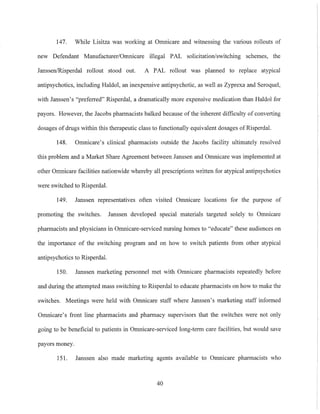 147. While Lisitza was working at Omnicare and witnessing the various rollouts of
new Defendant Manufacturer/Omnicare illegal PAL solicitation/switching schemes, the
Janssen/Risperdal rollout stood out. A PAL rollout was planned to replace atypical
antipsychotics, including Haldol, an inexpensive antipsychotic, as well as Zyprexa and Seroquel,
with Janssen's "preferred" Risperdal, a dramatically more expensive medication than Haldol for
payors. However, the Jacobs pharmacists balked because of the inherent difficulty of converting
dosages ofdrugs within this therapeutic class to functionally equivalent dosages of Risperdal.
148. Omnicare's clinical pharmacists outside the Jacobs facility ultimately resolved
this problem and a Market Share Agreement between Janssen and Omnicare was implemented at
other Omnicare facilities nationwide whereby all prescriptions written for atypical antipsychotics
were switched to Risperdal.
149. Janssen representatives often visited Omnicare locations for the purpose of
promoting the switches. Janssen developed special materials targeted solely to Omnicare
pharmacists and physicians in Omnicare-serviced nursing homes to "educate" these audiences on
the importance of the switching program and on how to switch patients from other atypical
antipsychotics to Risperdal.
150. Janssen marketing personnel met with Omnicare pharmacists repeatedly before
and during the attempted mass switching to Risperdal to educate pharmacists on how to make the
switches. Meetings were held with Omnicare staff where Janssen's marketing staff infomled
Omnicare's front line pharmacists and pharmacy supervisors that the switches were not only
going to be beneficial to patients in Omnicare-serviced long-term care facilities, but would save
payors money.
151. Janssen also made marketing agents available to Omnicare pharmacists who
40
 