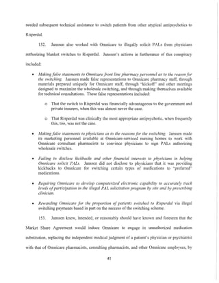needed subsequent technical assistance to switch patients from other atypical antipsychotics to
Risperdal.
152. Janssen also worked with Omnicare to illegally solicit PALs from physicians
authorizing blanket switches to Risperdal. Janssen's actions in furtherance of this conspiracy
included:
• Making false statements to Omnicare front line pharmacy personnel as to the reason for
the switching. Janssen made false representations to Omnicare pharmacy staff, through
materials prepared uniquely for Omnicare staff, through "kickoff' and other meetings
designed to maximize the wholesale switching, and through making themselves available
for technical consultations. These false representations included:
o That the switch to Risperdal was financially advantageous to the government and
private insurers, when this was almost never the case.
o That Risperdal was clinically the most appropriate antipsychotic, when frequently
this, too, was not the case.
• Makingfalse statements to physicians as to the reasons for the switching. Janssen made
its marketing personnel available at Omnicare-serviced nursing homes to work with
Omnicare consultant pharmacists to convince physicians to sign PALs authorizing
wholesale switches.
• Failing to disclose kickbacks and other financial interests to physicians in helping
Omnicare solicit PALs. Janssen did not disclose to physicians that it was providing
kickbacks to Omnicare for switching certain types of medications to "preferred"
medications.
• Requiring Omnicare to develop computerized electronic capability to accurately track
levels ofparticipation in the illegal PAL solicitation program by site and by prescribing
clinician.
• Rewarding Omnicare for the proportion of patients switched to Risperdal via illegal
switching payments based in part on the success ofthe switching scheme.
153. Janssen knew, intended, or reasonably should have known and foreseen that the
Market Share Agreement would induce Omnicare to engage in unauthorized medication
substitution, replacing the independent medical jndgment of a patient's physician or psychiatrist
with that of Omnicare pharmacists, consulting pharmacists, and other Omnicare employees, by
41
 