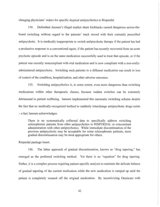 changing physicians' orders for specific atypical antipsychotics to Risperdal.
154. Defendant Janssen's illegal market share kickbacks caused dangerous across-the-
board switching without regard to the patients' track record with their currently prescribed
antipsychotic. It is medically inappropriate to switch antipsychotic therapy if the patient has had
a productive response to a conventional agent, ifthe patient has recently recovered from an acute
psychotic episode and is on the same medication successfully used to treat that episode, or if the
patient was recently noncompliant with oral medication and is now compliant with a non-orally-
administered antipsychotic. Switching such patients to a different medication can result in loss
of control of the condition, hospitalization, and other adverse outcomes.
ISS. Switching antipsychotics is, to some extent, even more dangerous than switching
medications within other therapeutic classes, because sudden switches can be extremely
detrimental to patient wellbeing. Janssen implemented this automatic switching scheme despite
the fact that no medically-recognized method to suddenly interchange antipsychotic drugs exists
- a fact Janssen acknowledges:
There is no systematically collected data to specifically address switching
schizophrenic patients from other antipsychotics to RISPERDAL or concomitant
administration with other antipsychotics. While immediate discontinuation of the
previous antipsychotic may be acceptable for some schizophrenic patients, more
gradual discontinuation may be most appropriate for others.
Risperdal package insert.
156. The latter approach of gradual discontinuation, known as "drug tapering," has
emerged as the preferred switching method. Yet there is no "equation" for drug tapering.
Rather, it is a complex process requiring patient-specific analysis to maintain the delicate balance
of gradual tapering of the current medication while the new medication is ramped up until the
patient is completely weaned off the original medication. By incentivizing Omnicare with
42
 