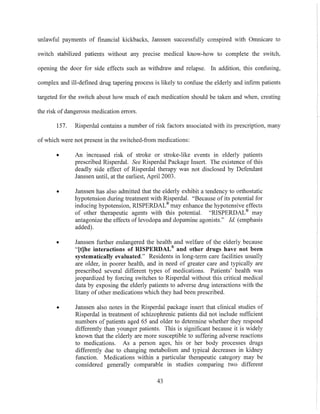 unlawful payments of financial kickbacks, Janssen successfully conspired with Omnicare to
switch stabilized patients without any precise medical know-how to complete the switch,
opening the door for side effects such as withdraw and relapse. In addition, this confusing,
complex and ill-defined drug tapering process is likely to confuse the elderly and infirm patients
targeted for the switch about how much of each medication should be taken and when, creating
the risk of dangerous medication errors.
157. Risperdal contains a number of risk factors associated with its prescription, many
of which were not present in the switched-from medications:
• An increased risk of stroke or stroke-like events in elderly patients
prescribed Risperdal. See Risperdal Package Insert. The existence of this
deadly side effect of Risperdal therapy was not disclosed by Defendant
Janssen until, at the earliest, April 2003.
• Janssen has also admitted that the elderly exhibit a tendency to orthostatic
hypotension during treatment with Risperdal. "Because of its potential for
inducing hypotension, RISPERDAL® may enhance the hypotensive effects
of other therapeutic agents with this potential. "RISPERDAL® may
antagonize the effects of levodopa and dopamine agonists." Id. (emphasis
added).
• Janssen further endangered the health and welfare of the elderly because
"ltJhe interactions of RISPERDAL® and other drugs have not been
systematically evalnated." Residents in long-term care facilities usually
are older, in poorer health, and in need of greater care and typically are
prescribed several different types of medications. Patients' health was
jeopardized by forcing switches to Risperdal without this critical medical
data by exposing the elderly patients to adverse drug interactions with the
litany of other medications which they had been prescribed.
• Janssen also notes in the Risperdal package insert that clinical studies of
Risperdal in treatment of schizophrenic patients did not include sufficient
numbers of patients aged 65 and older to determine whether they respond
differently than YOlmger patients. This is significant because it is widely
known that the elderly are more susceptible to suffering adverse reactions
to medications. As a person ages, his or her body processes drugs
differently due to changing metabolism and typical decreases in kidney
function. Medications within a particular therapeutic category may be
considered generally comparable in studies comparing two different
43
 