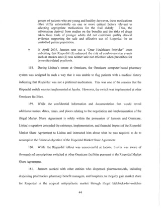 groups of patients who are young and healthy; however, these medications
often differ substantially on one or more critical factors relevant to
selecting appropriate medications for the frail elderly. Thus, the
information derived from studies on the benefits and the risks of drugs
taken from trials of younger adults did not contribute quality clinical
evidence supporting the safe and effective use of Risperdal for an
unstudied patient population.
• In April 2003, Janssen sent out a "Dear Healthcare Provider" letter
indicating that Risperdal (1) enhanced the risk of cerebrovascular events
such as strokes and (2) was neither safe nor effective when prescribed for
dementia-related psychosis.
158. During Lisitza's tenure at Omnicare, the Omnicare computer-based pharmacy
system was designed in such a way that it was unable to flag patients with a medical history
indicating that Risperdal was not a preferred medication. This was one of the reasons that the
Risperdal switch was not implemented at Jacobs. However, the switch was implemented at other
Omnicare facilities.
159. While the confidential information and documentation that would reveal
additional names, dates, times, and places relating to the negotiation and implementation of the
illegal Market Share Agreement is solely within the possession of Janssen and Omnicare,
Lisitza's superiors conceded the existence, implementation, and financial impact of the Risperdal
Market Share Agreement to Lisitza and instructed him about what he was required to do to
accomplish the financial objective ofthe Risperdal Market Share Agreement.
160. While the Risperdal rollout was unsuccessful at Jacobs, Lisitza was aware of
thousands of prescriptions switched at other Omnicare facilities pursuant to the Risperdal Market
Share Agreement.
161. Janssen worked with other entities who dispensed pharmaceuticals, including
dispensing pharmacies, pharmacy benefit managers, and hospitals, to illegally gain market share
for Risperdal in the atypical antipsychotic market through illegal kickbacks-for-switches
44
 
